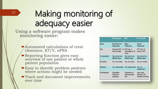 Making monitoring of
adequacy easier
Using a software program makes
monitoring easier:
Automated calculations of creat
clearance, KT/V, nPNA
Reporting function gives easy
overview of one patient or whole
patient population
Easy to identify problem patients
where actions might be needed
Track and document improvements
over time
57
 