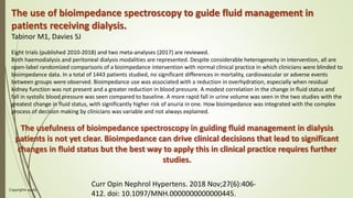 Copyrights apply
58
The use of bioimpedance spectroscopy to guide fluid management in
patients receiving dialysis.
Tabinor M1, Davies SJ
Eight trials (published 2010-2018) and two meta-analyses (2017) are reviewed.
Both haemodialysis and peritoneal dialysis modalities are represented. Despite considerable heterogeneity in intervention, all are
open-label randomized comparisons of a bioimpedance intervention with normal clinical practice in which clinicians were blinded to
bioimpedance data. In a total of 1443 patients studied, no significant differences in mortality, cardiovascular or adverse events
between groups were observed. Bioimpedance use was associated with a reduction in overhydration, especially when residual
kidney function was not present and a greater reduction in blood pressure. A modest correlation in the change in fluid status and
fall in systolic blood pressure was seen compared to baseline. A more rapid fall in urine volume was seen in the two studies with the
greatest change in fluid status, with significantly higher risk of anuria in one. How bioimpedance was integrated with the complex
process of decision making by clinicians was variable and not always explained.
The usefulness of bioimpedance spectroscopy in guiding fluid management in dialysis
patients is not yet clear. Bioimpedance can drive clinical decisions that lead to significant
changes in fluid status but the best way to apply this in clinical practice requires further
studies.
Curr Opin Nephrol Hypertens. 2018 Nov;27(6):406-
412. doi: 10.1097/MNH.0000000000000445.
 
