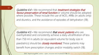 Guideline 4.4 – We recommend that treatment strategies that
favour preservation of renal function or volume should be adopted
where possible. These include the use of ACEi, ARBs (in adults only)
and diuretics, and the avoidance of episodes of dehydration (1B).
Guideline 4.5 – We recommend that anuric patients who are
overhydrated and consistently achieve a daily ultrafiltration of less
than 750 ml in adults (or equivalent volume for body size in
paediatrics) should be closely monitored. These patients may
benefit from prescription changes and/or modality switch (1B).
61
BMC NephrologyBMC series – open, inclusive and trusted201718:333 https://doi.org/10.1186/s12882-017-0687-2
 