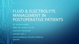 FLUID & ELECTROLYTE
MANAGEMENT IN
POSTOPERATIVE PATIENTS
DR. ISHTIAK AHMED
MBBS, MS- PHASE A (CVTS)
ASSISTANT REGISTRAR
SURGERY UNIT 2
KHULNA MEDICAL COLLEGE HOSPITAL,
KHULNA
 