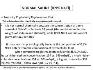 NORMAL SALINE (0.9% NaCl)
 Isotonic/ Crystalloid/ Replacement Fluid
• It is not normal chemically because the concentration of a one-
normal (1 N) NaCL solution is 58 gms/L (the combined molecular
weights of sodium and chloride), while 0.9% NaCL contains only 9
grams of NaCL per liter.
• It is not normal physiologically because the composition of 0.9%
NaCL differs from the composition of extracellular fluid.
When compared to plasma (extracellular fluid), 0.9% NaCL
has a higher sodium concentration (154 vs. 140 mEq/L), a much higher
chloride concentration (154 vs. 103 mEq/L), a higher osmolality (308
vs. 290 mOsm/L), and a lower pH (5.7 vs. 7.4).
This solution is neither chemically nor physiologically normal.
These differences can have deleterious effects on fluid and acid-base balance.
 
