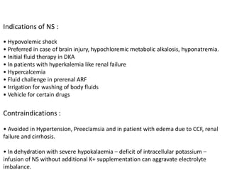 Indications of NS :
• Hypovolemic shock
• Preferred in case of brain injury, hypochloremic metabolic alkalosis, hyponatremia.
• Initial fluid therapy in DKA
• In patients with hyperkalemia like renal failure
• Hypercalcemia
• Fluid challenge in prerenal ARF
• Irrigation for washing of body fluids
• Vehicle for certain drugs
Contraindications :
• Avoided in Hypertension, Preeclamsia and in patient with edema due to CCF, renal
failure and cirrhosis.
• In dehydration with severe hypokalaemia – deficit of intracellular potassium –
infusion of NS without additional K+ supplementation can aggravate electrolyte
imbalance.
 