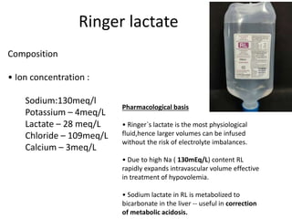 Ringer lactate
Composition
• Ion concentration :
Sodium:130meq/l
Potassium – 4meq/L
Lactate – 28 meq/L
Chloride – 109meq/L
Calcium – 3meq/L
Pharmacological basis
• Ringer`s lactate is the most physiological
fluid,hence larger volumes can be infused
without the risk of electrolyte imbalances.
• Due to high Na ( 130mEq/L) content RL
rapidly expands intravascular volume effective
in treatment of hypovolemia.
• Sodium lactate in RL is metabolized to
bicarbonate in the liver -- useful in correction
of metabolic acidosis.
 