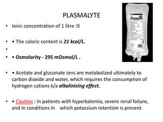 PLASMALYTE
• Ionic concentration of 1 litre :
• • The caloric content is 21 kcal/L.
•
• • Osmolarity - 295 mOsmol/L .
• • Acetate and gluconate ions are metabolized ultimately to
carbon dioxide and water, which requires the consumption of
hydrogen cations k/a alkalinizing effect.
• • Caution : In patients with hyperkalemia, severe renal failure,
and in conditions in which potassium retention is present.
 