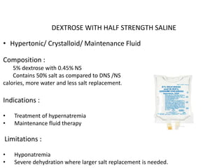 DEXTROSE WITH HALF STRENGTH SALINE
• Hypertonic/ Crystalloid/ Maintenance Fluid
Composition :
5% dextrose with 0.45% NS
Contains 50% salt as compared to DNS /NS and used when there is need for
calories, more water and less salt replacement.
Indications :
• Treatment of hypernatremia
• Maintenance fluid therapy
Limitations :
• Hyponatremia
• Severe dehydration where larger salt replacement is needed.
 