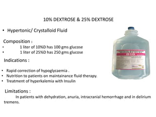 10% DEXTROSE & 25% DEXTROSE
• Hypertonic/ Crystalloid Fluid
Composition :
• 1 liter of 10%D has 100 gms glucose
• 1 liter of 25%D has 250 gms glucose
Indications :
• Rapid correction of hypoglycaemia .
• Nutrition to patients on maintainance fluid therapy.
• Treatment of hyperkalemia with Insulin
Limitations :
In patients with dehydration, anuria, intracranial hemorrhage and in delirium
tremens.
 