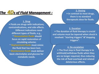 1. Drug
• Fluids are drugs with indications,
contraindications, and side effects.
Different indications need
different types of fluids, e.g.,
~ Resuscitation fluids should
focus on rapid restoration of
circulating volume;
~ Replacement fluids must mimic
the fluid that has been lost;
~ Maintenance fluids must deliver
basic electrolytes and glucose for
metabolic needs.
2. Dosing
• In contrast to most drugs,
there is no standard
therapeutic dose for fluids.
3. Duration
• The duration of fluid therapy is crucial
and volume must be tapered when shock is
resolved. “starting triggers” &“stopping
triggers”.
4. De-escalation
• The final step in fluid therapy is to
withhold/withdraw fluids when they
are no longer required, thus reducing
the risk of fluid overload and related
deleterious effects.
 