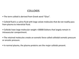 COLLOIDS
• The term colloid is derived from Greek word “Glue”.
• Colloid fluid is a saline fluid with large solute molecules that do not readily pass
from plasma to interstitial fluid.
• Colloids have large molecular weight >30000 Daltons that largely remain in
intravascular compartment.
• The retained molecules create an osmotic force called colloidal osmotic pressure
or oncotic pressure.
• In normal plasma, the plasma proteins are the major colloids present.
 