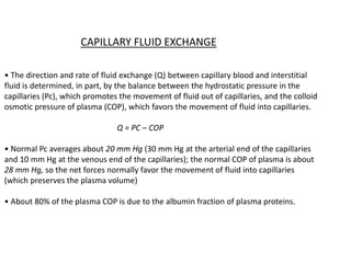 CAPILLARY FLUID EXCHANGE
• The direction and rate of fluid exchange (Q) between capillary blood and interstitial
fluid is determined, in part, by the balance between the hydrostatic pressure in the
capillaries (Pc), which promotes the movement of fluid out of capillaries, and the colloid
osmotic pressure of plasma (COP), which favors the movement of fluid into capillaries.
Q = PC – COP
• Normal Pc averages about 20 mm Hg (30 mm Hg at the arterial end of the capillaries
and 10 mm Hg at the venous end of the capillaries); the normal COP of plasma is about
28 mm Hg, so the net forces normally favor the movement of fluid into capillaries
(which preserves the plasma volume)
• About 80% of the plasma COP is due to the albumin fraction of plasma proteins.
 
