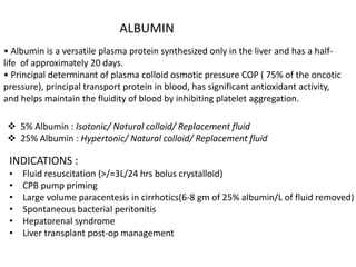 ALBUMIN
• Albumin is a versatile plasma protein synthesized only in the liver and has a half-
life of approximately 20 days.
• Principal determinant of plasma colloid osmotic pressure COP ( 75% of the oncotic
pressure), principal transport protein in blood, has significant antioxidant activity,
and helps maintain the fluidity of blood by inhibiting platelet aggregation.
 5% Albumin : Isotonic/ Natural colloid/ Replacement fluid
 25% Albumin : Hypertonic/ Natural colloid/ Replacement fluid
INDICATIONS :
• Fluid resuscitation (>/=3L/24 hrs bolus crystalloid)
• CPB pump priming
• Large volume paracentesis in cirrhotics(6-8 gm of 25% albumin/L of fluid removed)
• Spontaneous bacterial peritonitis
• Hepatorenal syndrome
• Liver transplant post-op management
 