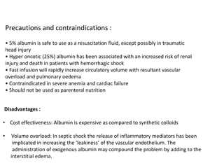 Precautions and contraindications :
• 5% albumin is safe to use as a resuscitation fluid, except possibly in traumatic
head injury
• Hyper oncotic (25%) albumin has been associated with an increased risk of renal
injury and death in patients with hemorrhagic shock
• Fast infusion will rapidly increase circulatory volume with resultant vascular
overload and pulmonary oedema
• Contraindicated in severe anemia and cardiac failure
• Should not be used as parenteral nutrition
Disadvantages :
• Cost effectiveness: Albumin is expensive as compared to synthetic colloids
• Volume overload: In septic shock the release of inflammatory mediators has been
implicated in increasing the ‘leakiness’ of the vascular endothelium. The
administration of exogenous albumin may compound the problem by adding to the
interstitial edema.
 