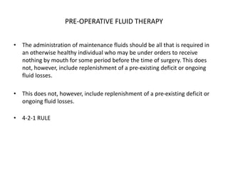 PRE-OPERATIVE FLUID THERAPY
• The administration of maintenance fluids should be all that is required in
an otherwise healthy individual who may be under orders to receive
nothing by mouth for some period before the time of surgery. This does
not, however, include replenishment of a pre-existing deficit or ongoing
fluid losses.
• This does not, however, include replenishment of a pre-existing deficit or
ongoing fluid losses.
• 4-2-1 RULE
 
