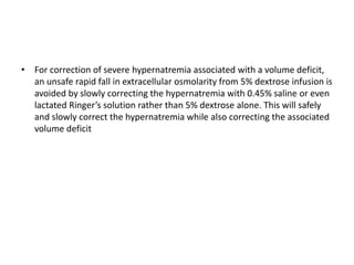 • For correction of severe hypernatremia associated with a volume deficit,
an unsafe rapid fall in extracellular osmolarity from 5% dextrose infusion is
avoided by slowly correcting the hypernatremia with 0.45% saline or even
lactated Ringer’s solution rather than 5% dextrose alone. This will safely
and slowly correct the hypernatremia while also correcting the associated
volume deficit
 