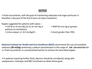 SEPSIS
• Fluid resuscitation, with the goal of maintaining adequate end-organ perfusion is
therefore a key part of the first 6 hours of sepsis treatment.
Targets suggested for patients with sepsis :-
• CVP 8 to 12 mm Hg (12 to 15 mm Hg in • MAP 65 mm Hg or greater
patients on ventilation)
• Urine output >/= 0.5 mL/kg/hr • Scvo2 greater than 70%
National Institute for Health and Care Excellence (NICE) recommend the use of crystalloid
solutions (30 ml/kg) containing a sodium concentration in the range of 130– 154 mmol litre for
i.v. fluid resuscitation in a protocolized fashion to achieve the described targets.
• In patients requiring further fluid, albumin should be considered, along with
vasopressors, inotropes and RBC transfusion to attain these goals.
 