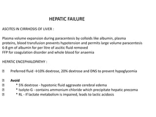 HEPATIC FAILURE
ASCITES IN CIRRHOSIS OF LIVER :
Plasma volume expansion during paracentesis by colloids like albumin, plasma
proteins, blood transfusion prevents hypotension and permits large volume paracentesis
6-8 gm of albumin for per litre of ascitic fluid removed
FFP for coagulation disorder and whole blood for anaemia
HEPATIC ENCEPHALOPATHY :
Preferred fluid →10% dextrose, 20% dextrose and DNS to prevent hypoglycemia
Avoid
* 5% dextrose - hypotonic fluid aggravate cerebral edema
* Isolyte-G - contains ammonium chloride which precipitate hepatic precoma
* RL - If lactate metabolism is impaired, leads to lactic acidosis
 