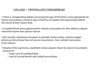 COLLOID – CRYSTALLOID CONUNDRUM
• There is a longstanding debate concerning the type of fluid that is most appropriate for
volume resuscitation, and each type of fluid has its loyalists who passionately defend
the merits of their chosen fluid.
• Crystalloid fluids were popularised for volume resuscitation for their ability to expand
interstitial volume than plasma volume.
• But recently, importance was given to promote cardiac output, systemic oxygen
delivery as the primary focus of volume resuscitation .Here, colloids have proven
to be superior.
• Despite of the superiority, crystalloids remain popular choice for volume resuscitation
because of :
~ Lower cost of crystalloid fluid.
~ Lack of survival benefit with colloid resuscitation.
 