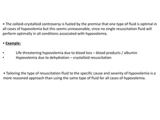 • The colloid-crystalloid controversy is fueled by the premise that one type of fluid is optimal in
all cases of hypovolemia but this seems unreasonable, since no single resuscitation fluid will
perform optimally in all conditions associated with hypovolemia.
• Example:
• Life threatening hypovolemia due to blood loss – blood products / albumin
• Hypovolemia due to dehydration – crystalloid resuscitation
• Tailoring the type of resuscitation fluid to the specific cause and severity of hypovolemia is a
more reasoned approach than using the same type of fluid for all cases of hypovolemia.
 