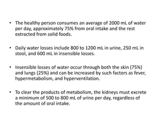 • The healthy person consumes an average of 2000 mL of water
per day, approximately 75% from oral intake and the rest
extracted from solid foods.
• Daily water losses include 800 to 1200 mL in urine, 250 mL in
stool, and 600 mL in insensible losses.
• Insensible losses of water occur through both the skin (75%)
and lungs (25%) and can be increased by such factors as fever,
hypermetabolism, and hyperventilation.
• To clear the products of metabolism, the kidneys must excrete
a minimum of 500 to 800 mL of urine per day, regardless of
the amount of oral intake.
 