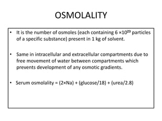 OSMOLALITY
• It is the number of osmoles (each containing 6 ×1023 particles
of a specific substance) present in 1 kg of solvent.
• Same in intracellular and extracellular compartments due to
free movement of water between compartments which
prevents development of any osmotic gradients.
• Serum osmolality = (2×Na) + (glucose/18) + (urea/2.8)
 