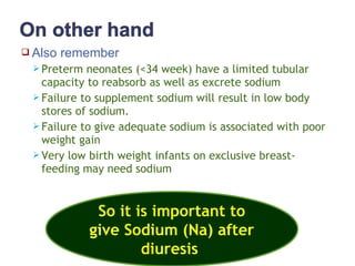  Also remember
 Preterm neonates (<34 week) have a limited tubular
capacity to reabsorb as well as excrete sodium
 Failure to supplement sodium will result in low body
stores of sodium.
 Failure to give adequate sodium is associated with poor
weight gain
 Very low birth weight infants on exclusive breast-
feeding may need sodium
So it is important to
give Sodium (Na) after
diuresis
 