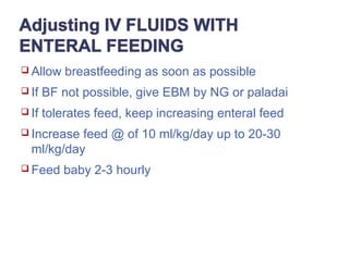  Allow breastfeeding as soon as possible
 If BF not possible, give EBM by NG or paladai
 If tolerates feed, keep increasing enteral feed
 Increase feed @ of 10 ml/kg/day up to 20-30
ml/kg/day
 Feed baby 2-3 hourly
 