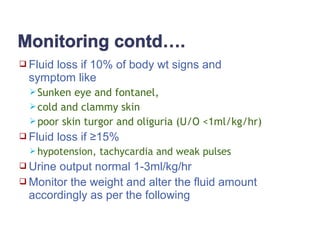  Fluid loss if 10% of body wt signs and
symptom like
Sunken eye and fontanel,
cold and clammy skin
poor skin turgor and oliguria (U/O <1ml/kg/hr)
 Fluid loss if ≥15%
 hypotension, tachycardia and weak pulses
 Urine output normal 1-3ml/kg/hr
 Monitor the weight and alter the fluid amount
accordingly as per the following
 