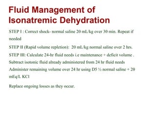 STEP I : Correct shock- normal saline 20 mL/kg over 30 min. Repeat if
needed
STEP II (Rapid volume repletion): 20 mL/kg normal saline over 2 hrs.
STEP III: Calculate 24-hr fluid needs i.e maintenance + deficit volume .
Subtract isotonic fluid already administered from 24 hr fluid needs
Administer remaining volume over 24 hr using D5 ½ normal saline + 20
mEq/L KCl
Replace ongoing losses as they occur.
 