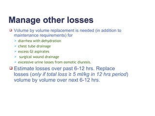  Volume by volume replacement is needed (in addition to
maintenance requirements) for
 diarrhea with dehydration
 chest tube drainage
 excess GI aspirates
 surgical wound drainage
 excessive urine losses from osmotic diuresis.
 Estimate losses over past 6-12 hrs. Replace
losses (only if total loss ≥ 5 ml/kg in 12 hrs period)
volume by volume over next 6-12 hrs.
 
