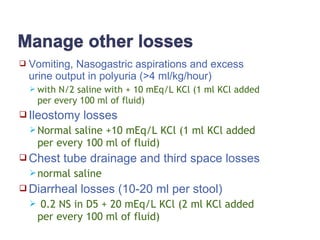  Vomiting, Nasogastric aspirations and excess
urine output in polyuria (>4 ml/kg/hour)
 with N/2 saline with + 10 mEq/L KCl (1 ml KCl added
per every 100 ml of fluid)
 Ileostomy losses
Normal saline +10 mEq/L KCl (1 ml KCl added
per every 100 ml of fluid)
 Chest tube drainage and third space losses
normal saline
 Diarrheal losses (10-20 ml per stool)
 0.2 NS in D5 + 20 mEq/L KCl (2 ml KCl added
per every 100 ml of fluid)
 