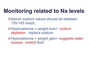  Serum sodium values should be between
135-145 meq/L.
 Hyponatremia + weight loss= sodium
depletion : replace sodium
 Hyponatremia + weight gain= suggests water
excess: restrict fluid
 