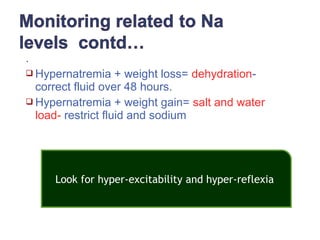 .
 Hypernatremia + weight loss= dehydration-
correct fluid over 48 hours.
 Hypernatremia + weight gain= salt and water
load- restrict fluid and sodium
Look for hyper-excitability and hyper-reflexia
 