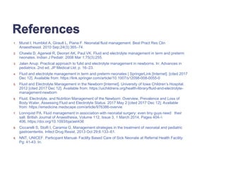 1. Murat I, Humblot A, Girault L, Piana F. Neonatal fluid management. Best Pract Res Clin
Anaesthesiol. 2010 Sep;24(3):365–74.
2. Chawla D, Agarwal R, Deorari AK, Paul VK. Fluid and electrolyte management in term and preterm
neonates. Indian J Pediatr. 2008 Mar 1;75(3):255.
3. Jalan Anup. Practical approach to fulid and electrolyte management in newborns. In: Advances in
pediatrics. 2nd ed. JP Medical Ltd; p. 16–23.
4. Fluid and electrolyte management in term and preterm neonates | SpringerLink [Internet]. [cited 2017
Dec 12]. Available from: https://link.springer.com/article/10.1007/s12098-008-0055-0
5. Fluid and Electrolyte Management in the Newborn [Internet]. University of Iowa Children’s Hospital.
2012 [cited 2017 Dec 12]. Available from: https://uichildrens.org/health-library/fluid-and-electrolyte-
management-newborn
6. Fluid, Electrolyte, and Nutrition Management of the Newborn: Overview, Prevalence and Loss of
Body Water, Assessing Fluid and Electrolyte Status. 2017 May 2 [cited 2017 Dec 12]; Available
from: https://emedicine.medscape.com/article/976386-overvie
7. Lonnqvist PA. Fluid management in association with neonatal surgery: even tiny guys need their
salt. British Journal of Anaesthesia, Volume 112, Issue 3, 1 March 2014, Pages 404–
406, https://doi.org/10.1093/bja/aet436
8. Ciccarelli S, Stolfi I, Caramia G. Management strategies in the treatment of neonatal and pediatric
gastroenteritis. Infect Drug Resist. 2013 Oct 29;6:133–61.
9. NNT, UNICEF. Participant Manual- Faclilty Based Care of Sick Neonate at Referral Health Facility.
Pg: 41-43. In.
 
