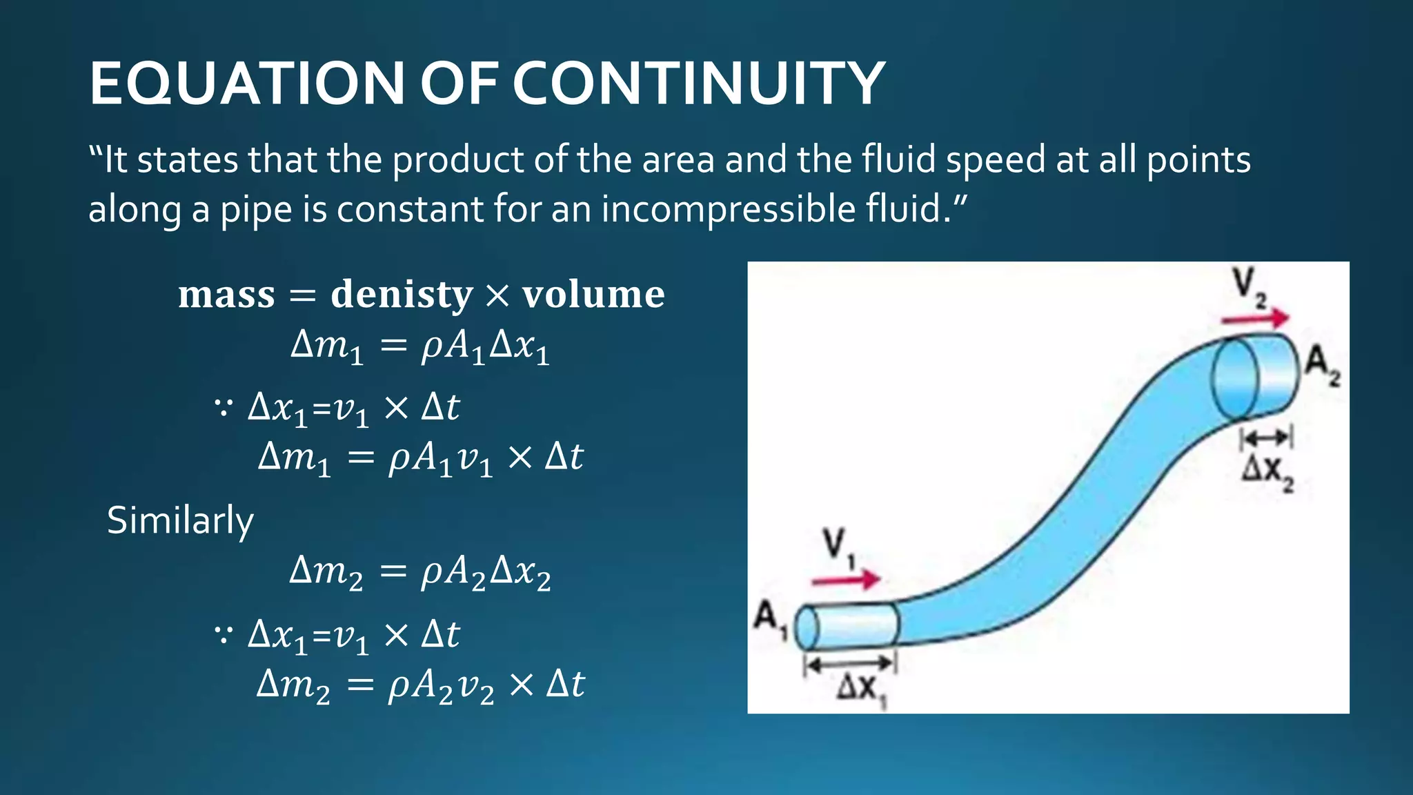 EQUATION OF CONTINUITY
𝐦𝐚𝐬𝐬 = 𝐝𝐞𝐧𝐢𝐬𝐭𝐲 × 𝐯𝐨𝐥𝐮𝐦𝐞
∆𝑚1 = 𝜌𝐴1∆𝑥1
∵ ∆𝑥1=𝑣1 × ∆𝑡
∆𝑚1 = 𝜌𝐴1 𝑣1 × ∆𝑡
Similarly
∆𝑚2 = 𝜌𝐴2∆𝑥2
∵ ∆𝑥1=𝑣1 × ∆𝑡
∆𝑚2 = 𝜌𝐴2 𝑣2 × ∆𝑡
“It states that the product of the area and the fluid speed at all points
along a pipe is constant for an incompressible fluid.”
 