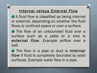 Internal versus External Flow
A fluid flow is classified as being internal
or external, depending on whether the fluid
flows is confined space or over a surface.
The flow of an unbounded fluid over a
surface such as a plate or a wire is
external flowexternal flow. Example airflow over a
ball.
The flow in a pipe or duct is internalinternal
flowflow if fluid is completely bounded by solid
surfaces. Example water flow in a pipe.
 