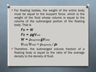 O For floating bodies, the weight of the entire body
must be equal to the buoyant force, which is the
weight of the fluid whose volume is equal to the
volume of the submerged portion of the floating
body. That is
FFBB = W= W
FFBB == ρρgVgVsub
W =W = ρρavg,body gVgVtotal
VVsub/VVtotal = ρρavg,body / ρρff
O Therefore, the submerged volume fraction of a
floating body is equal to the ratio of the average
density to the density of fluid.
 