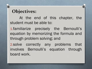 Objectives:
At the end of this chapter, the
student must be able to:
1.familiarize precisely the Bernoulli’s
equation by memorizing the formula and
through problem solving; and
2.solve correctly any problems that
involves Bernoulli’s equation through
board work.
 