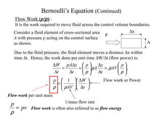 Bernoulli’s Equation (Continued)
p
A
∆x






∆
∆






=






=
∆
∆






=
∆
∆
=
∆
∆
t
W
AV
p
p
AV
t
x
A
p
t
xpA
t
W
ρρ
ρ
ρρ
ρ
1
,
Flow Work (p/ρ) :
It is the work required to move fluid across the control volume boundaries.
Consider a fluid element of cross-sectional area
A with pressure p acting on the control surface
as shown.
Due to the fluid pressure, the fluid element moves a distance ∆x within
time ∆t. Hence, the work done per unit time ∆W/∆t (flow power) is:
Flow work per unit mass
Flow work or Power
1/mass flow rate
pv
p
=
ρ
Flow work is often also referred to as flow energy
 