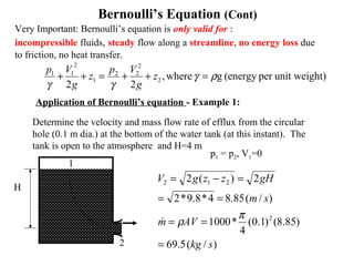 t)unit weighper(energygwhere,
22
2
2
22
1
2
11
ργ
γγ
=++=++ z
g
Vp
z
g
Vp
Very Important: Bernoulli’s equation is only valid for :
incompressible fluids, steady flow along a streamline, no energy loss due
to friction, no heat transfer.
Application of Bernoulli’s equation - Example 1:
Determine the velocity and mass flow rate of efflux from the circular
hole (0.1 m dia.) at the bottom of the water tank (at this instant). The
tank is open to the atmosphere and H=4 m
H
1
2
p1 = p2, V1=0
)/(5.69
)85.8()1.0(
4
*1000
)/(85.84*8.9*2
2)(2
2
212
skg
AVm
sm
gHzzgV
=
==
==
=−=
π
ρ
Bernoulli’s Equation (Cont)
 