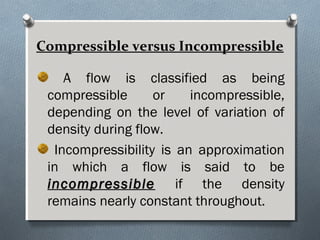 Compressible versus Incompressible
A flow is classified as being
compressible or incompressible,
depending on the level of variation of
density during flow.
Incompressibility is an approximation
in which a flow is said to be
incompressibleincompressible if the density
remains nearly constant throughout.
 