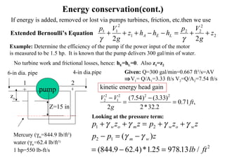 Energy conservation(cont.)
2
2
22
1
2
11
22
z
g
Vp
hhhz
g
Vp
LEA ++=−−+++
γγ
Example: Determine the efficiency of the pump if the power input of the motor
is measured to be 1.5 hp. It is known that the pump delivers 300 gal/min of water.
Mercury (γm=844.9 lb/ft3
)
water (γw=62.4 lb/ft3)
1 hp=550 lb-ft/s
No turbine work and frictional losses, hence: hE=hL=0. Also z1=z2
6-in dia. pipe 4-in dia.pipe Given: Q=300 gal/min=0.667 ft3
/s=AV
⇒V1= Q/A1=3.33 ft/s V2=Q/A2=7.54 ft/s
kinetic energy head gain
V V
g
ft2
2
1
2 2 2
2
7 54 3 33
2 32 2
0 71
−
=
−
=
( . ) ( . )
* .
. ,
p z z p z z
p p z
lb ft
w o m w o w
m w
1 2
2 1
2
9 62 125 97813
+ + = + +
− = −
= − =
γ γ γ γ
γ γ( )
(844. .4)* . . /
pump
Z=15 in
1 2
zo
If energy is added, removed or lost via pumps turbines, friction, etc.then we use
Extended Bernoulli’s Equation
Looking at the pressure term:
 