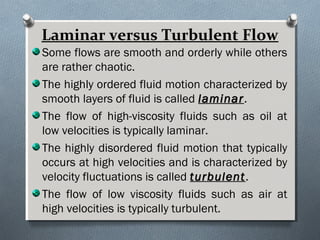 Laminar versus Turbulent Flow
Some flows are smooth and orderly while others
are rather chaotic.
The highly ordered fluid motion characterized by
smooth layers of fluid is called laminarlaminar.
The flow of high-viscosity fluids such as oil at
low velocities is typically laminar.
The highly disordered fluid motion that typically
occurs at high velocities and is characterized by
velocity fluctuations is called turbulentturbulent.
The flow of low viscosity fluids such as air at
high velocities is typically turbulent.
 
