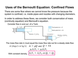 Uses of the Bernoulli Equation: Confined Flows
There are some flow where we cannot know the pressure because the
system is confined, i.e. inside pipes and nozzles with changing diameters.
In order to address these flows, we consider both conservation of mass
(continuity equation) and Bernoulli’s equation.
The mass flow rate in must equal the mass flow rate out for a steady state flow:
Consider flow in and out of a Tank:
and
With constant density,
 