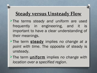 Steady versus Unsteady Flow
The terms steady and uniform are used
frequently in engineering, and it is
important to have a clear understanding of
their meanings.
The term steadysteady implies no change at a
point with time. The opposite of steady is
unsteady.
The term uniformuniform implies no change with
location over a specified region.
 