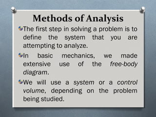 Methods of AnalysisMethods of Analysis
The first step in solving a problem is to
define the system that you are
attempting to analyze.
In basic mechanics, we made
extensive use of the free-body
diagram.
We will use a system or a control
volume, depending on the problem
being studied.
 