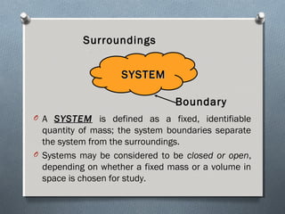 O A SYSTEMSYSTEM is defined as a fixed, identifiable
quantity of mass; the system boundaries separate
the system from the surroundings.
O Systems may be considered to be closed or open,
depending on whether a fixed mass or a volume in
space is chosen for study.
SYSTEMSYSTEM
Surroundings
Boundary
 