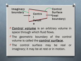 O Control volumeControl volume is an arbitrary volume in
space through which fluid flows.
O The geometric boundary of the control
volume is called the control surfacecontrol surface.
O The control surface may be real or
imaginary; it may be at rest or in motion.
Contro
l
Volum
e
Control
Surface
(real
boundary)
Imaginary
boundary
 