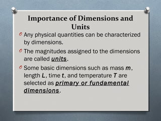 Importance of Dimensions andImportance of Dimensions and
UnitsUnits
O Any physical quantities can be characterized
by dimensions.
O The magnitudes assigned to the dimensions
are called unitsunits.
O Some basic dimensions such as mass m,
length L, time t, and temperature T are
selected as primary or fundamentalprimary or fundamental
dimensionsdimensions.
 