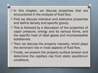 O In this chapter, we discuss properties that are
encountered in the analysis of fluid flow.
O First we discuss intensive and extensive properties
and define density and specific gravity.
O This is followed by a discussion of the properties of
vapor pressure, energy and its various forms, and
the specific heat of ideal gases and incompressible
substances.
O Then we discuss the property viscosity, which plays
the dominant role in most aspects of fluid flow.
O Finally, we present the property surface tension and
determine the capillary rise from static equilibrium
conditions.
 