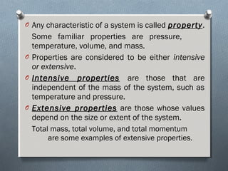 O Any characteristic of a system is called propertyproperty.
Some familiar properties are pressure,
temperature, volume, and mass.
O Properties are considered to be either intensive
or extensive.
O Intensive propertiesIntensive properties are those that are
independent of the mass of the system, such as
temperature and pressure.
O Extensive propertiesExtensive properties are those whose values
depend on the size or extent of the system.
Total mass, total volume, and total momentum
are some examples of extensive properties.
 