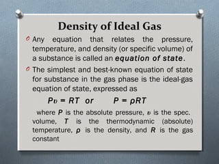 Density of Ideal GasDensity of Ideal Gas
O Any equation that relates the pressure,
temperature, and density (or specific volume) of
a substance is called an equation of stateequation of state.
O The simplest and best-known equation of state
for substance in the gas phase is the ideal-gas
equation of state, expressed as
Pυ = RT or P = ρRT
where P is the absolute pressure, υ is the spec.
volume, T is the thermodynamic (absolute)
temperature, ρ is the density, and R is the gas
constant
 